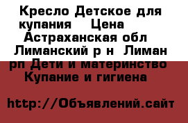 Кресло Детское для купания. › Цена ­ 300 - Астраханская обл., Лиманский р-н, Лиман рп Дети и материнство » Купание и гигиена   